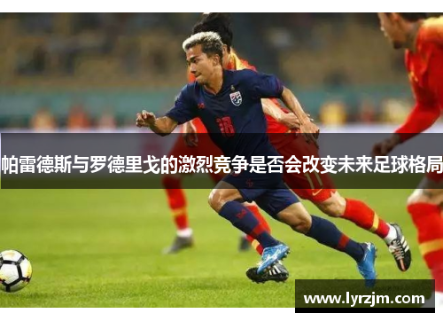 帕雷德斯与罗德里戈的激烈竞争是否会改变未来足球格局