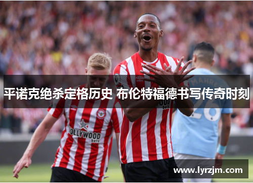 平诺克绝杀定格历史 布伦特福德书写传奇时刻