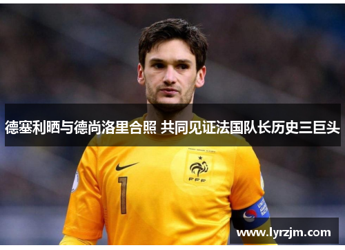 德塞利晒与德尚洛里合照 共同见证法国队长历史三巨头