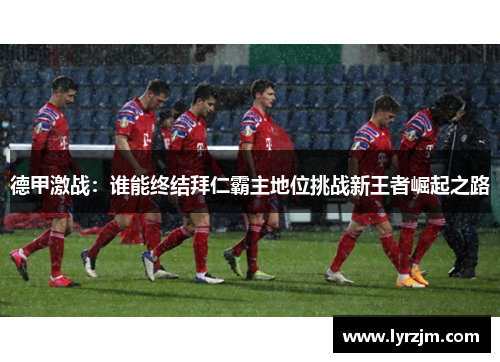 德甲激战:谁能终结拜仁霸主地位挑战新王者崛起之路 德甲激战:谁能终结拜仁霸主地位挑战新王者崛起之路